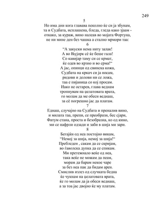 249
5
Но има дни кога главава пеколно ќе си ја збунам,
та и Судбата, исплашена, бледа, гледа како зјаам -
откако, за кураж, вино налеав во мојата Фортуна,
не ни мине ден без чашка а стално мрмори таа:
6
“А закуски нема ниту залак!
А во Њујорк сѐ ќе беше гала!
Со кавијар таму си се крмат,
ќе одев во крзно и во срма!“
А јас, опинци од свинска кожа,
Судбата на кркач си ја носам,
ридови и долови ни се ложа,
таа е пијаница со кој просам.
Иако не остарев, глава веднам
тропнувам на џелатовата врата,
го молам да ме обеси веднаш,
за сѐ погрешно јас да платам.
7
Еднаш, случајно на Судбата и преналив вино,
и милата таа, препи, се преобрази, бес сјари,
Фатум стана, проста и безобразна, ко од кино,
ми се нафрли одзади и заби в шија ми зари.
8
Бегајќи од неа постојно викам,
“Немој за шија, немој за шија!“
Пребледен , сакам да се скријам,
во ѓаволска дупка да се спикам.
Ми претежнало веќе од неа,
така веќе не можам да пеам,
морам да барам некое чаре
за без неа пак да бидам арен.
Смислив излез од случката бедна
ќе чукнам на џелатовата врата,
ќе го молам да ја обеси веднаш,
а за тоа јас двојно ќе му платам.
 