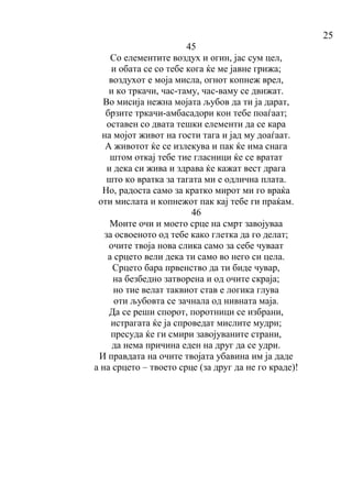 25
45
Со елементите воздух и огин, јас сум цел,
и обата се со тебе кога ќе ме јавне грижа;
воздухот е моја мисла, огнот копнеж врел,
и ко тркачи, час-таму, час-ваму се движат.
Во мисија нежна мојата љубов да ти ја дарат,
брзите тркачи-амбасадори кон тебе поаѓаат;
оставен со двата тешки елементи да се кара
на мојот живот на гости тага и јад му доаѓаат.
А животот ќе се излекува и пак ќе има снага
штом откај тебе тие гласници ќе се вратат
и дека си жива и здрава ќе кажат вест драга
што ко вратка за тагата ми е одлична плата.
Но, радоста само за кратко мирот ми го враќа
оти мислата и копнежот пак кај тебе ги праќам.
46
Моите очи и моето срце на смрт завојуваа
за освоеното од тебе како глетка да го делат;
очите твоја нова слика само за себе чуваат
а срцето вели дека ти само во него си цела.
Срцето бара првенство да ти биде чувар,
на безбедно затворена и од очите скраја;
но тие велат таквиот став е логика глува
оти љубовта се зачнала од нивната маја.
Да се реши спорот, поротници се избрани,
истрагата ќе ја спроведат мислите мудри;
пресуда ќе ги смири завојуваните страни,
да нема причина еден на друг да се удри.
И правдата на очите твојата убавина им ја даде
а на срцето – твоето срце (за друг да не го краде)!
 