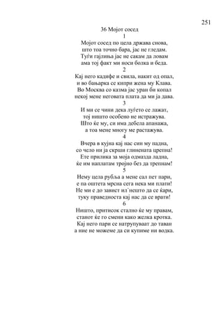 251
36 Мојот сосед
1
Мојот сосед по цела држава снова,
што тоа точно бара, јас не гледам.
Туѓи гајлиња јас не сакам да ловам
ама тој факт ми носи болка и беда.
2
Кај него кадифе и свила, накит од опал,
и во бањарка се кипри жена му Клава.
Во Москва со казма јас уран би копал
некој мене неговата плата да ми ја дава.
3
И ми се чини дека луѓето се лажат,
тој ништо особено не истражува.
Што ќе му, си има дебела апанажа,
а тоа мене многу ме растажува.
4
Вчера в кујна кај нас син му падна,
со чело ни ја скрши глинената црепна!
Ете прилика за моја одмазда ладна,
ќе им наплатам тројно без да трепнам!
5
Нему цела рубља а мене сал пет пари,
е па оштета мрсна сега нека ми плати!
Не ми е до завист ил`нешто да се ќари,
туку праведноста кај нас да се врати!
6
Ништо, притисок стално ќе му правам,
станот ќе го смени како желка кротка.
Кај него пари се натрупуваат до таван
а ние не можеме да си купиме ни водка.
 
