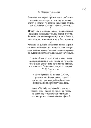253
38 Мостовите изгореа
1
Мостовите изгореа, премините задлабочија,
гледаме толку черепи, ние сме во тесно,
влезот и излезот ги збриша небесната кочија,
единствено во толпа патувањето е лесно.
2
И чифтосаните коњи, свикнати на впрегање,
нагледно докажуваат колку светот е тесен.
Толпата оди по затворен круг и нема бегање,
голем е кругот, патоказот на небо е однесен.
3
Четката на дождот колорната палета ја рита,
пијаниот галоп сега ко полонеза се отрезнува,
нема мириси ни цветови, ни тонови ни ритам,
па дури и кислородот од воздухот исчезнува.
4
И ничие безумие, вдахновение или грижа
нема рингишпилното кружење да го запре.
Нештата во светот така вечно ќе се движат,
тоа е нашиот бесконечен пат, само напред.
39 Луѓето роптаа
1
А луѓето роптаа во нашата комуна,
справедливост бараа да им се даде:
тие во ред први стоеја, без збор буна,
а оној зад нив веќе почнува да јаде.
2
А им објаснија, мирно и без пцости -
нашите им се драги, од нив не се гадат,
но работите угостителски се прости -
зашто странци се оние кои веќе јадат!
 