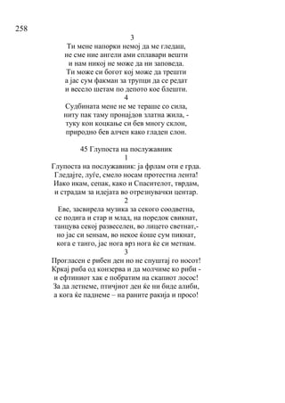 258
3
Ти мене напорки немој да ме гледаш,
не сме ние ангели ами сплавари вешти
и нам никој не може да ни заповеда.
Ти може си богот кој може да трешти
а јас сум факман за трупци да се редат
и весело шетам по депото кое блешти.
4
Судбината мене не ме тераше со сила,
ниту пак таму пронајдов златна жила, -
туку кон коцкање си бев многу склон,
природно бев алчен како гладен слон.
45 Глупоста на послужавник
1
Глупоста на послужавник: ја фрлам оти е грда.
Гледајте, луѓе, смело носам протестна лента!
Иако икам, сепак, како и Спасителот, тврдам,
и страдам за идејата во отрезнувачки центар.
2
Еве, засвирела музика за секого соодветна,
се подига и стар и млад, на поредок свикнат,
танцува секој развеселен, во лицето светнат,-
но јас си ѕенѕам, во некое ќоше сум пикнат,
кога е танго, јас нога врз нога ќе си метнам.
3
Прогласен е рибен ден но не спуштај го носот!
Кркај риба од конзерва и да молчиме ко риби -
и ефтиниот хак е побратим на скапиот лосос!
За да летнеме, птичјиот ден ќе ни биде алиби,
а кога ќе паднеме – на раните ракија и просо!
 
