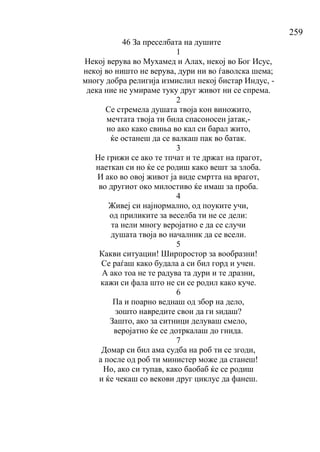 259
46 За преселбата на душите
1
Некој верува во Мухамед и Алах, некој во Бог Исус,
некој во ништо не верува, дури ни во ѓаволска шема;
многу добра религија измислил некој бистар Индус, -
дека ние не умираме туку друг живот ни се спрема.
2
Се стремела душата твоја кон виножито,
мечтата твоја ти била спасоносен јатак,-
но ако како свиња во кал си барал жито,
ќе останеш да се валкаш пак во батак.
3
Не грижи се ако те тпчат и те држат на прагот,
наеткан си но ќе се родиш како вешт за злоба.
И ако во овој живот ја виде смртта на врагот,
во другиот око милостиво ќе имаш за проба.
4
Живеј си најнормално, од поуките учи,
од приликите за веселба ти не се дели:
та нели многу веројатно е да се случи
душата твоја во началник да се всели.
5
Какви ситуации! Ширпростор за вообразни!
Се раѓаш како будала а си бил горд и учен.
А ако тоа не те радува та дури и те дразни,
кажи си фала што не си се родил како куче.
6
Па и поарно веднаш од збор на дело,
зошто навредите свои да ги ѕидаш?
Зашто, ако за ситници делуваш смело,
веројатно ќе се дотркалаш до гнида.
7
Домар си бил ама судба на роб ти се згоди,
а после од роб ти министер може да станеш!
Но, ако си тупав, како баобаб ќе се родиш
и ќе чекаш со векови друг циклус да фанеш.
 