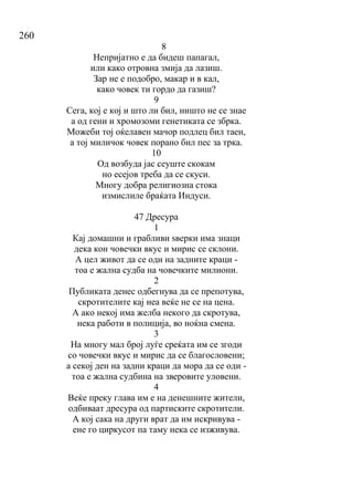 260
8
Непријатно е да бидеш папагал,
или како отровна змија да лазиш.
Зар не е подобро, макар и в кал,
како човек ти гордо да газиш?
9
Сега, кој е кој и што ли бил, ништо не се знае
а од гени и хромозоми генетиката се збрка.
Можеби тој оќелавен мачор подлец бил таен,
а тој миличок човек порано бил пес за трка.
10
Од возбуда јас сеуште скокам
но есејов треба да се скуси.
Многу добра религиозна стока
измислиле браќата Индуси.
47 Дресура
1
Кај домашни и грабливи ѕверки има знаци
дека кон човечки вкус и мирис се склони.
А цел живот да се оди на задните краци -
тоа е жална судба на човечките милиони.
2
Публиката денес одбегнува да се препотува,
скротителите кај неа веќе не се на цена.
А ако некој има желба некого да скротува,
нека работи в полиција, во ноќна смена.
3
На многу мал број луѓе среќата им се згоди
со човечки вкус и мирис да се благословени;
а секој ден на задни краци да мора да се оди -
тоа е жална судбина на зверовите уловени.
4
Веќе преку глава им е на денешните жители,
одбиваат дресура од партиските скротители.
А кој сака на други врат да им искривува -
ене го циркусот па таму нека се изживува.
 