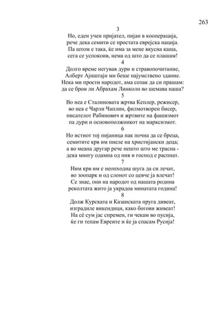 263
3
Но, еден учен пријател, пијан в кооперација,
рече дека семити се простата еврејска нација.
Па штом е така, ќе има за мене вкусна каша,
сега се успокоив, нема од што да се плашам!
4
Долго време негував дури и стравопочитание,
Алберт Ајнштајн ми беше најумствено здание.
Нека ми прости народот, ама сепак да си прашам:
да се брои ли Абрахам Линколн во шемава наша?
5
Во неа е Сталиновата жртва Кеплер, режисер,
во неа е Чарли Чаплин, филмотворен бисер,
писателот Рабинович и жртвите на фашизмот
па дури и основополжникот на марксизмот.
6
Но истиот тој пијаница пак почна да се бреца,
семитите крв им пиеле на христијански деца;
а во меана другар рече нешто што ме трасна -
дека многу одамна од нив и господ е распнат.
7
Ним крв им е неопходна шуга да си лечат,
во зоопарк и од слонот со цевче ја влечат!
Се знае, они на народот од нашата родина
реколтата жито ја украдоа минатата година!
8
Долж Курската и Казанската пруга дивеат,
изградиле викендици, како богови живеат!
На сѐ сум јас спремен, ги чекам во пусија,
ќе ги тепам Евреите и ќе ја спасам Русија!
 