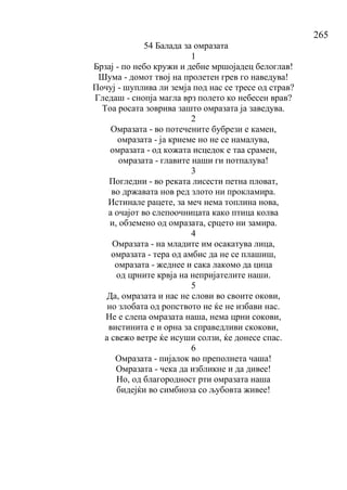 265
54 Балада за омразата
1
Брзај - по небо кружи и дебне мршојадец белоглав!
Шума - домот твој на пролетен грев го наведува!
Почуј - шуплива ли земја под нас се тресе од страв?
Гледаш - снопја магла врз полето ко небесен врав?
Тоа росата зоврива зашто омразата ја заведува.
2
Омразата - во потечените бубрези е камен,
омразата - ја криеме но не се намалува,
омразата - од кожата исцедок е таа срамен,
омразата - главите наши ги потпалува!
3
Погледни - во реката лисести петна пловат,
во државата нов ред злото ни прокламира.
Истинале рацете, за меч нема топлина нова,
а очајот во слепоочницата како птица колва
и, обземено од омразата, срцето ни замира.
4
Омразата - на младите им осакатува лица,
омразата - тера од амбис да не се плашиш,
омразата - жеднее и сака лакомо да цица
од црните крвја на непријателите наши.
5
Да, омразата и нас не слови во своите окови,
но злобата од ропството не ќе не избави нас.
Не е слепа омразата наша, нема црни сокови,
вистинита е и орна за справедливи скокови,
а свежо ветре ќе исуши солзи, ќе донесе спас.
6
Омразата - пијалок во преполнета чаша!
Омразата - чека да избликне и да дивее!
Но, од благородност рти омразата наша
бидејќи во симбиоза со љубовта живее!
 