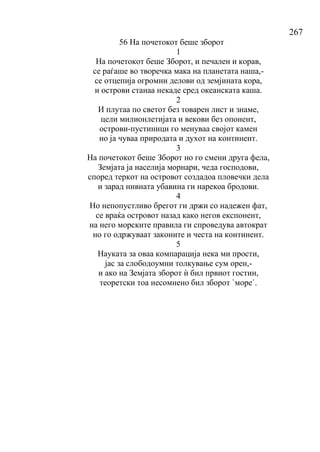 267
56 На почетокот беше зборот
1
На почетокот беше Зборот, и печален и корав,
се раѓаше во творечка мака на планетата наша,-
се отцепија огромни делови од земјината кора,
и острови станаа некаде сред океанската каша.
2
И плутаа по светот без товарен лист и знаме,
цели милионлетијата и векови без опонент,
острови-пустиници го менуваа својот камен
но ја чуваа природата и духот на континент.
3
На почетокот беше Зборот но го смени друга фела,
Земјата ја населија морнари, чеда господови,
според теркот на островот создадоа пловечки дела
и зарад нивната убавина ги нарекоа бродови.
4
Но непопустливо брегот ги држи со надежен фат,
се враќа островот назад како негов експонент,
на него морските правила ги спроведува автократ
но го одржуваат законите и честа на континент.
5
Науката за оваа компарација нека ми прости,
јас за слободоумни толкување сум орен,-
и ако на Земјата зборот ѝ бил првиот гостин,
теоретски тоа несомнено бил зборот `море`.
 