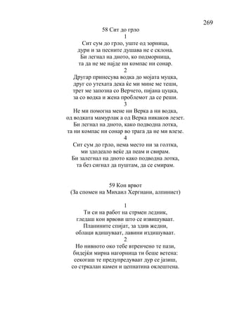 269
58 Сит до грло
1
Сит сум до грло, уште од зорница,
дури и за песните душава не е склона.
Би легнал на дното, ко подморница,
та да не ме најде ни компас ни сонар.
2
Другар принесува водка до мојата муцка,
друг со утехата дека ќе ми мине ме теши,
трет ме запозна со Верчето, пијана цуцка,
за со водка и жена проблемот да се реши.
3
Не ми помогна мене ни Верка а ни водка,
од водката мамурлак а од Верка никаков лезет.
Би легнал на дното, како подводна лотка,
та ни компас ни сонар во трага да не ми влезе.
4
Сит сум до грло, нема место ни за голтка,
ми здодеало веќе да пеам и свирам.
Би залегнал на дното како подводна лотка,
та без сигнал да пуштам, да се смирам.
59 Кон врвот
(За спомен на Михаил Хергиани, алпинист)
1
Ти си на работ на стрмен ледник,
гледаш кон врвови што се извишуваат.
Планините спијат, за здив жедни,
облаци вдишуваат, лавини издишуваат.
2
Но нивното око тебе втренчено те пази,
бидејќи мирна нагорница ти беше ветена:
секогаш те предупредуваат дур се јазиш,
со стркалан камен и цепнатина оклештена.
 