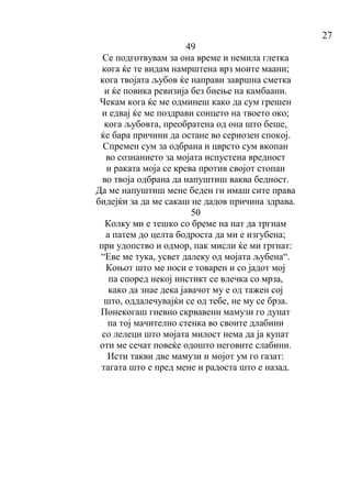27
49
Се подготвувам за она време и немила глетка
кога ќе те видам намрштена врз моите маани;
кога твојата љубов ќе направи завршна сметка
и ќе повика ревизија без биење на камбаани.
Чекам кога ќе ме одминеш како да сум грешен
и едвај ќе ме поздрави сонцето на твоето око;
кога љубовта, преобратена од она што беше,
ќе бара причини да остане во сериозен спокој.
Спремен сум за одбрана и цврсто сум вкопан
во сознанието за мојата испустена вредност
и раката моја се крева против својот стопан
во твоја одбрана да напуштиш ваква бедност.
Да ме напуштиш мене беден ги имаш сите права
бидејќи за да ме сакаш не дадов причина здрава.
50
Колку ми е тешко со бреме на пат да тргнам
а патем до целта бодроста да ми е изгубена;
при удопство и одмор, пак мисли ќе ми гргнат:
“Еве ме тука, усвет далеку од мојата љубена“.
Коњот што ме носи е товарен и со јадот мој
па според некој инстикт се влечка со мрза,
како да знае дека јавачот му е од тажен сој
што, оддалечувајќи се од тебе, не му се брза.
Понекогаш гневно скрвавени мамузи го дупат
па тој мачително стенка во своите длабини
со лелеци што мојата милост нема да ја купат
оти ме сечат повеќе одошто неговите слабини.
Исти такви две мамузи и мојот ум го газат:
тагата што е пред мене и радоста што е назад.
 