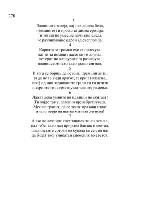 270
3
Планините знаеја, кај нив дошла беда,
премините ги проголта димна ерозија.
Ти тогаш не умееше да читаш следа,
не разликуваше одрон од експлозија.
4
Карпата за громко ехо се подесува
ако ти за помош гласот си го дигнал,
ветерот по клисурите го разнесува
планинското ехо како радио-сигнал.
5
И кога се бориш да освоиш премини лити,
за да не те види врагот, те кријат камења,
секој од нив задишаните гради ти ги штити
и карпите ги подметнуваат своите рамења.
6
Лажат дека умните во планини не скитаат!
Ти појде таму, гласини пренебрегнуваш.
Мекнее гранит, да се топат мразови итаат
и како перје на шатка маглата легнува!
7
А ако во вечниот снег занавек ти си легнал,
над тебе, како над пријател близок и светол,
планинските сртови во купола ќе се стегнат
да бидат твој уникатен споменик во светов.
 