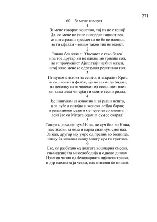 271
60 За мене говорат
1
За мене говорат: конечно, тој па не е гениј!
Да, со мене не ќе се погордее нашиот век,
со интегрални пресметки не би ве пленил,
не ги сфаќам - немам таков тип интелект.
2
Еднаш бев кажал: `Океанот е како базен`
и за тоа другар ми не еднаш ми триеше сол,
но и прочуениот Ајншатајн не бил мазен,
и тој како мене се одразувал релативно гол.
3
Пишувам стихови за сешто, и за кралот Крез,
не си ласкам и фалбаџија не сакам да бидам,
но неколку пати човекот од соседниот влез
ми кажа дека читајќи ги моите песни ридал.
4
Јас пишувам за животни и за разни нешта,
и за луѓе а потајно и женска љубов барав;
а редакциски џелати ме черечеа со клешта -
дека јас со Музата одамна сум се скарал!
5
Говорат, досаден сум! Е да, не сум бил во Ница,
за стихови за вода и пареа сили сум смогнал.
За жал, другар мој умре од препив во болница,
инаку ќе кажеше колку многу сум го трогнал.
6
Еве, се разбудив од долгата кошмарна смеска,
сновиденијата ме ослободија и одново дишам.
Излегов читав од беложарната пијанска треска,
и дур следната ја чекам, пак стихови ќе пишам.
 