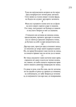 273
7
Тука ни најтемелната истрага не ќе најде
пред непријателот нечии раце дигнати.
Сите живи од телата имаат големо фајде,
ко бедем ни служат другарите загинати.
8
Фала на глупавото олово што не се фали
на кого својот смртен удар го намени.
Ете таму, погодениот на бункер се навали
и под него Земјата в миг се скамени.
9
Стопалата ми останаа во минска сопка,
продолжувам, мртвите другари ги жалам,
сал со лакти ја тркалам земјината топка,
ја буткам од себе за крв ненаситната ала.
10
Другар еден, простум пред огнениот напад,
се поклони до земја зашто куршум вдиши.
Но, по крвој баталјонот наш ползи на запад,
за сонцето крваво пак на исток да се виши.
11
Во тиња сведнати глави влечеме како црви,
смрдеата нѐ дави и калта во чизми шлапа,
но, важно, по небо сонцето нормално врви
зашто нашата дивизија напредува на запад.
12
Со раце и нозе, или без нив, еве ќе легнеме,
ко на свадба со роса од тревата се опиваме,
за стебленцата, со заби Земјата ја тегнеме
и, со нејзиното тло врз нас, се покриваме.
 