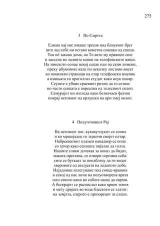 275
3 По Смртта
Еднаш кај нас имаше тресок над блискиот брег
што зад себе ни остави кометна опашка од спици.
Тоа нé закова дома, на Те-вето му правеше снег
и заседна во ладните капки на телефонските жици.
На зимското сонце некој сепак оди на скии лимени,
преку џбуновите каде по неколку листови висат
ко покинати страници на стар телефонски именик
а имињата ги проголтал студот како неук писар.
Сеуште е убаво срцевиот ритам да го сетиш
но често сенката е пореална од телесниот склоп.
Самурајот ни изгледа како безначаен фетиш
покрај неговиот од крлушки на црн змеј оклоп.
4 Полуготовиот Рај
На неговиот пат, кукавучлукот се сопна
и ко мршојадец го зграпчи својот олтар.
Набрекнатиот пламен нанадвор се опна
со гргор како сениште пијалак да голта.
Нашите слики дочекаа за показ да бидат,
маката престана, се отвори огромна соба:
сите се буткаат за поодблизу да ги видат
ѕверовите од ателјеата на леденото доба.
Илјадници излегуваме под сонце-вршник
и секој од нас личи на полуотворена врата
што секого кани во собата наша да сврши.
А бескрајот се распослал како црвен тепих
и меѓу дрвјата во вода блескоти се златат:
на земјата, езерото е прозорецот за слепи.
 