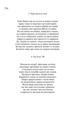 276
5 Како кога си дете
Како божем пак да си дете и некој те мами,
преку глава ти навлекол лага како вреќа;
низ процепите од сонцето фаќаш сал намиг
и слушаш како црешата брмчи од среќа.
Но тоа ништо не помага, навредата е вешта,
од главата прудолу до колената те прегрнала
па и да се поместиш, сопнат си како клешта,
скраја од цвеќето што пролетта го наврнала.
Да, галејќи го лицето, топли светкавата волна
и низ нејзиното ткаење да се ѕирка овозможува.
Беззвучно, водните прстени заливот го полнат.
Зеленото лисје црн тепих на земјата положува.
6 Од Јули `90
Наидов на погреб, престанав да итам,
минуваше мртовецот во цвеќе сложен:
и одеднаш осетив дека тој ги чита
мојте мисли подобро одошто јас можев.
Музиката престана, запејаа птици.
Вжареното сонце ги измеша азимутите.
Замреа пријателовите гласни жици
во подалечната страна на минутите.
Возев накај дома како во треска,
час низ дожд што ја кине тишината
час низ летниот ден што блеска
а најпосле и загледан во месечината.
 