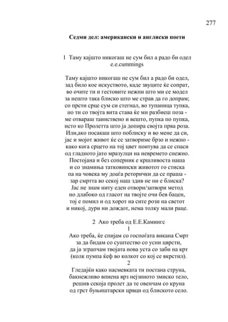 277
Седми дел: американски и англиски поети
1 Таму кајшто никогаш не сум бил а радо би одел
е.е.cummings
Таму кајшто никогаш не сум бил а радо би одел,
зад било кое искуството, каде звуците ќе сопрат,
во очите ти и гестовите нежни што ми се модел
за нешто така блиско што ме страв да го допрам;
со прсти срце сум си стегнал, во тупаница тупка,
но ти со твојта вита става ќе ми разбиеш поза -
ме отвараш таинствено и вешто, пупка по пупка,
исто ко Пролетта што ја допира својта прва роза.
Или,ако посакаш што пoблиску и во мене да си,
јас и мојот живот ќе се затвориме брзо и нежно -
како кога срцето на тој цвет поитува да се спаси
од гладното јато мразулци на невремето снежно.
Постојана и без соперник е кршливоста наша
и со знамиња татковински животот го стиска
па на човека му доаѓа реторички да се праша -
зар смртта во секој наш здив не ни е блиска?
Јас не знам ниту еден отвори/затвори метод
но длабоко од гласот на твојте очи бев бацен,
тој е помил и од хорот на сите рози на светот
и никој, дури ни дождот, нема толку мали раце.
2 Ако треба од Е.Е.Камингс
1
Ако треба, ќе спијам со госпоѓата викана Смрт
за да бидам со суштество со усни цврсти,
да ја зграпчам твојата нова уста со заби на крт
(колк пумпа ќеф во колкот со кој се вкрстил).
2
Гледајќи како насмевката ти постана струна,
бакнежливо впиена врз нејзиното змиско тело,
решив секоја пролет да те овенчам со круна
од грст буњиштарски црвци од блиското село.
 