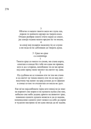 278
3
Облечи го вешто твоето месо во глупа леа,
изрази го моќното оружје на твојата коса.
Откако разбрав зошто очите нејни се смеат,
јас секоја година нешто вредно ќе ти носам,
4
за секој мој подарок надалеку ќе се слуша
а ни педа не ќе доближам до твојата душа.
3 Срце во срце
е.е.cummings
1
Твоето срце со моето го споив, ми стана аорта,
секогаш и секаде без тебе ни одам ни правам,
што и да е сторено, неизбежно ти си ми ортак
кој само преку мене милост на светот му дава.
2
Од судбина не се плашам оти ти тоа ми стана
и од светот не чекам ништо оти ти си мој свет –
месечина чиј намиг на крај успеав да го сфанам
и сонце со кое ти отсекогаш си пеела во дует.
3
Еве нé во најдлабоката тајна што никој не ја знае:
на коренот сме корен и на пупката пупка сме ние,
небесно сме небо додека дрвото на животот трае,
повишно одошто душата можела и да се надева,
поневидливо одошто умот можел од себе да скрие
и чудесно настрана за ни една ѕвезда да нé задева.
 