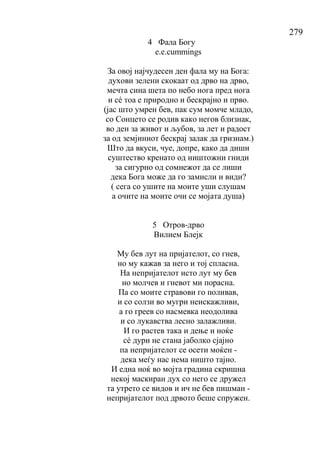 279
4 Фала Богу
е.е.cummings
За овој најчудесен ден фала му на Бога:
духови зелени скокаат од дрво на дрво,
мечта сина шета по небо нога пред нога
и сé тоа е природно и бескрајно и прво.
(јас што умрен бев, пак сум момче младо,
со Сонцето се родив како негов близнак,
во ден за живот и љубов, за лет и радост
за од земјиниот бескрај залак да гризнам.)
Што да вкуси, чуе, допре, како да диши
суштество кренато од ништожни гниди
за сигурно од сомнежот да се лиши
дека Бога може да го замисли и види?
( сега со ушите на моите уши слушам
а очите на моите очи се мојата душа)
5 Отров-дрво
Вилием Блејк
Му бев лут на пријателот, со гнев,
но му кажав за него и тој спласна.
На непријателот исто лут му бев
но молчев и гневот ми порасна.
Па со моите стравови го поливав,
и со солзи во мугри неискажливи,
а го греев со насмевка неодолива
и со лукавства лесно залажливи.
И го растев така и дење и ноќе
сé дури не стана јаболко сјајно
па непријателот се осети моќен -
дека меѓу нас нема ништо тајно.
И една ноќ во мојта градина скришна
некој маскиран дух со него се дружел
та утрето се видов и ич не бев пишман -
непријателот под дрвото беше спружен.
 