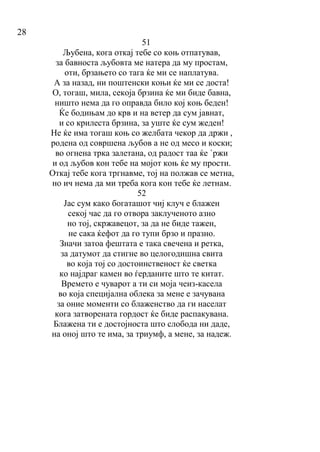 28
51
Љубена, кога откај тебе со коњ отпатував,
за бавноста љубовта ме натера да му простам,
оти, брзањето со тага ќе ми се наплатува.
А за назад, ни поштенски коњи ќе ми се доста!
О, тогаш, мила, секоја брзина ќе ми биде бавна,
ништо нема да го оправда било кој коњ беден!
Ќе бодињам до крв и на ветер да сум јавнат,
и со крилеста брзина, за уште ќе сум жеден!
Не ќе има тогаш коњ со желбата чекор да држи ,
родена од совршена љубов а не од месо и коски;
во огнена трка залетана, од радост таа ќе `ржи
и од љубов кон тебе на мојот коњ ќе му прости.
Откај тебе кога тргнавме, тој на полжав се метна,
но ич нема да ми треба кога кон тебе ќе летнам.
52
Јас сум како богаташот чиј клуч е блажен
секој час да го отвора заклученото азно
но тој, скржавецот, за да не биде тажен,
не сака ќефот да го тупи брзо и празно.
Значи затоа фештата е така свечена и ретка,
за датумот да стигне во целогодишна свита
во која тој со достоинственост ќе светка
ко најдраг камен во ѓерданите што те китат.
Времето е чуварот а ти си моја чеиз-касела
во која специјална облека за мене е зачувана
за оние моменти со блаженство да ги населат
кога затворената гордост ќе биде распакувана.
Блажена ти е достојноста што слобода ни даде,
на оној што те има, за триумф, а мене, за надеж.
 