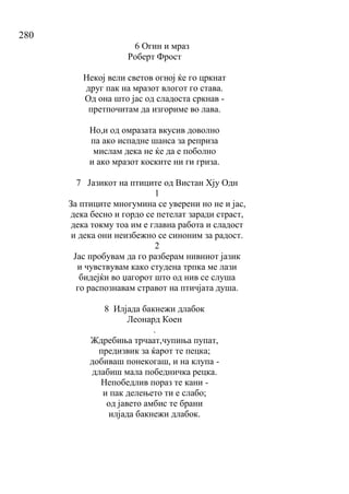 280
6 Огин и мраз
Роберт Фрост
Некој вели светов огној ќе го цркнат
друг пак на мразот влогот го става.
Од она што јас од сладоста сркнав -
претпочитам да изгориме во лава.
Но,и од омразата вкусив доволно
па ако испадне шанса за реприза
мислам дека не ќе да е поболно
и ако мразот коските ни ги гриза.
7 Јазикот на птиците од Вистан Хју Одн
1
За птиците многумина се уверени но не и јас,
дека бесно и гордо се петелат заради страст,
дека токму тоа им е главна работа и сладост
и дека они неизбежно се синоним за радост.
2
Јас пробувам да го разберам нивниот јазик
и чувствувам како студена трпка ме лази
бидејќи во џагорот што од нив се слуша
го распознавам стравот на птичјата душа.
8 Илјада бакнежи длабок
Леонард Коен
.
Ждребиња трчаат,чупиња пупат,
предизвик за ќарот те пецка;
добиваш понекогаш, и на клупа -
длабиш мала победничка рецка.
Непобедлив пораз те кани -
и пак делењето ти е слабо;
од јавето амбис те брани
илјада бакнежи длабок.
 