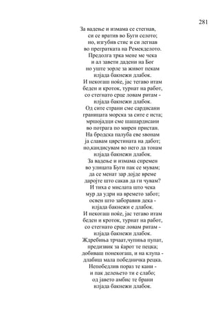 281
За вадење и измама се стегнав,
си се вратив во Буги селото;
но, изгубив стис и си легнав
во прегратката на Ремекделото.
Предолга трка мене ме чека
и ал завети дадени на Бог
но уште зорле за живот пекам
илјада бакнежи длабок.
И некогаш ноќе, јас тегаво итам
беден и кроток, турнат на работ,
со стегнато срце ловам ритам -
илјада бакнежи длабок.
Од сите страни сме сардисани
границата морска за сите е иста;
мршојадци сме шашардисани
во потрага по мирен пристан.
На бродска палуба еве ѕвонам
ја славам цврстината на дабот;
но,кандисувам во него да тонам
илјада бакнежи длабок.
За вадење и измама спремен
во улицата Буги пак се мувам;
да се менат зар дојде време
даројте што сакав да ги чувам?
И тиха е мислата што чека
мур да удри на времето забот;
освен што заборавив дека -
илјада бакнежи е длабок.
И некогаш ноќе, јас тегаво итам
беден и кроток, турнат на работ,
со стегнато срце ловам ритам -
илјада бакнежи длабок.
Ждребиња трчаат,чупиња пупат,
предизвик за ќарот те пецка;
добиваш понекогаш, и на клупа -
длабиш мала победничка рецка.
Непобедлив пораз те кани -
и пак делењето ти е слабо;
од јавето амбис те брани
илјада бакнежи длабок.
 