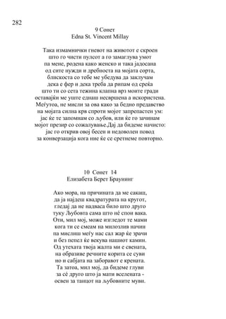 282
9 Сонет
Edna St. Vincent Millay
Така измамнички гневот на животот е скроен
што го чисти пулсот а го замаглува умот
па мене, родена како женско и така јадосана
од сите нужди и дребноста на мојата сорта,
блискоста со тебе ме убедува да заклучам
дека е фер и дека треба да рипам од среќа
што ти со сета тежина клапна врз моите гради
оставајќи ме уште еднаш несвршена а искористена.
Меѓутоа, не мисли за ова како за бедно предавство
на мојата силна крв спроти мојот запрепастен ум:
јас ќе те запомнам со љубов, или ќе го зачинам
мојот презир со сожалување.Дај да бидеме начисто:
јас го открив овој бесен и недоволен повод
за конверзација кога ние ќе се сретнеме повторно.
10 Сонет 14
Елизабета Берет Браунинг
Ако мора, на причината да ме сакаш,
да ја најдеш квадратурата на кругот,
гледај да не надваса било што друго
туку Љубовта сама што нé спои вака.
Оти, мил мој, може изгледот те мами
кога ти се смеам на милозлив начин
па мислиш меѓу нас сал жар ќе зрачи
и без пепел ќе векува нашиот камин.
Од утехата твоја жалта ми е свената,
на образиве речните корита се суви
но и сабјата на заборавот е крената.
Та затоа, мил мој, да бидеме глуви
за сé друго што ја мати вселената -
освен за танцот на љубовните муви.
 