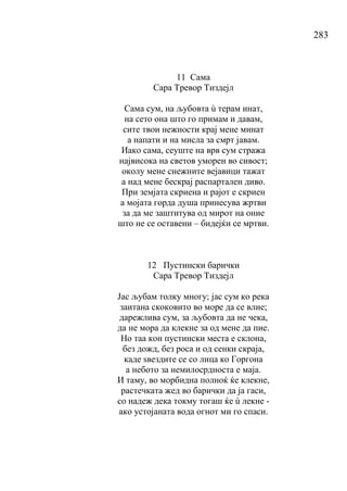 283
11 Сама
Сара Тревор Тиздејл
Сама сум, на љубовта ù терам инат,
на сето она што го примам и давам,
сите твои нежности крај мене минат
а напати и на мисла за смрт јавам.
Иако сама, сеуште на врв сум стража
највисока на светов уморен во сивост;
околу мене снежните вејавици тажат
а над мене бескрај распартален диво.
При земјата скриена и рајот е скриен
а мојата горда душа принесува жртви
за да ме заштитува од мирот на оние
што не се оставени – бидејќи се мртви.
12 Пустински барички
Сара Тревор Тиздејл
Јас љубам толку многу; јас сум ко река
заитана скоковито во море да се влие;
дарежлива сум, за љубовта да не чека,
да не мора да клекне за од мене да пие.
Но таа кон пустински места е склона,
без дожд, без роса и од сенки скраја,
каде ѕвездите се со лица ко Горгона
а небото за немилосрдноста е маја.
И таму, во морбидна полноќ ќе клекне,
растечката жед во барички да ја гаси,
со надеж дека токму тогаш ќе ù лекне -
ако устојаната вода огнот ми го спаси.
 