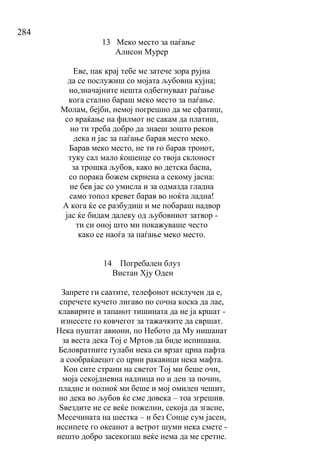 284
13 Меко место за паѓање
Алисон Мурер
Еве, пак крај тебе ме затече зора рујна
да се послужиш со мојата љубовна кујна;
но,значајните нешта одбегнуваат раѓање
кога стално бараш меко место за паѓање.
Молам, бејби, немој погрешно да ме сфатиш,
со враќање на филмот не сакам да платиш,
но ти треба добро да знаеш зошто реков
дека и јас за паѓање барав место меко.
Барав меко место, не ти го барав тронот,
туку сал мало ќошенце со твоја склоност
за трошка љубов, како во детска басна,
со порака божем скриена а секому јасна:
не бев јас со умисла и за одмазда гладна
само топол кревет барав во ноќта ладна!
А кога ќе се разбудиш и ме побараш надвор
јас ќе бидам далеку од љубовниот затвор -
ти си оној што ми покажуваше често
како се наоѓа за паѓање меко место.
14 Погребален блуз
Вистан Хју Оден
Запрете ги саатите, телефонот исклучен да е,
спречете кучето лигаво по сочна коска да лае,
клавирите и тапанот тишината да не ја кршат -
изнесете го ковчегот за тажачките да свршат.
Нека пуштат авиони, по Небото да Му нишанат
за веста дека Тој е Мртов да биде испишана.
Беловратните гулаби нека си врзат црна пафта
а сообраќаецот со црни ракавици нека мафта.
Кон сите страни на светот Тој ми беше очи,
моја секојдневна надница но и ден за почин,
пладне и полноќ ми беше и мој омилен чешит,
но дека во љубов ќе сме довека – тоа згрешив.
Ѕвездите не се веќе пожелни, секоја да згасне,
Месечината на шестка – и без Сонце сум јасен,
иссипете го океанот а ветрот шуми нека смете -
нешто добро засекогаш веќе нема да ме сретне.
 