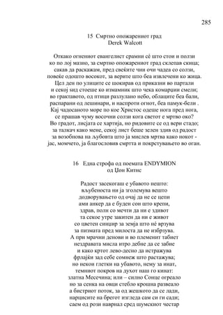 285
15 Смртно опожарениот град
Derek Walcott
Откако огнениот евангелист срамни сé што стои и ползи
ко по лој мазно, за смртно опожарениот град склепав скица;
сакав да раскажам, пред свеќите чии очи чадеа со солзи,
повеќе одошто восокот, за верите што беа извлечени ко жица.
Цел ден по улиците се шокирав од приказни во партали
и секој ѕид стоеше ко измамник што чека комарџии смели;
во грактавото, од птици разлулано небо, облаците беа бали,
распарани од лешинари, и наспроти огнот, беа памук-бели .
Кај чадосаното море по кое Христос одеше нога пред нога,
се прашав чуму восочни солзи кога светот е мртво око?
Во градот, лисјата се хартија, но ридовите се од вери стадо;
за талкач како мене, секој лист беше зелен здив од радост
за возобнова на љубовта што ја мислев мртва како нокот -
јас, момчето, ја благословив смртта и покрстувањето во оган.
16 Една строфа од поемата ENDYMION
од Џон Китнс
Радост засекогаш е убавото нешто:
вљубеноста ни ја зголемува вешто
додворувањето од очај да не се цепи
ами анкер да е буден сон што крепи,
здрав, полн со мечти да ни е здивот
та секое утре закитен да ни е живот
со цветен синџир за земја што нé врзува
за пизмата пред милоста да не избрзува.
А при мрачни денови и во племенит табиет
нездравата мисла итро дебне да се забие
и како кртот лево-десно да истражува
фрлајќи зад себе сомнеж што растажува;
но некои глетки на убавото, нему за инат,
темниот покров на духот наш го кинат:
златна Месечина; или – силно Сонце огреало
но за сенка на овци стебло крошна развеало
а бистриот поток, за од жешкото да се лади,
нарцисите на брегот изгледа сам си ги сади;
саем од рози наврнал сред шумскиот честар
 