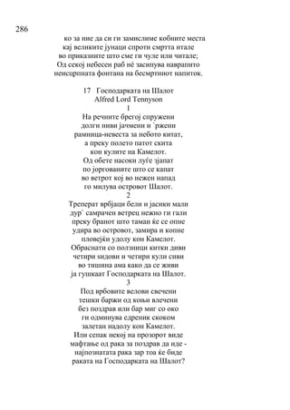 286
ко за ние да си ги замислиме кобните места
кај великите јунаци спроти смртта итале
во приказните што сме ги чуле или читале;
Од секој небесен раб нé засипува наврапито
неисцрпната фонтана на бесмртниот напиток.
17 Господарката на Шалот
Alfred Lord Tennyson
1
На речните брегој спружени
долги ниви јачмени и `ржени
рамница-невеста за небото китат,
а преку полето патот скита
кон кулите на Камелот.
Од обете насоки луѓе зјапат
по јоргованите што се капат
во ветрот кој во нежен напад
го милува островот Шалот.
2
Треперат врбјаци бели и јасики мали
дур` самрачен ветрец нежно ги гали
преку бранот што таман ќе се опне
удира во островот, замира и копне
пловејќи удолу кон Камелот.
Обраснати со ползници китки диви
четири ѕидови и четири кули сиви
во тишина ама како да се живи
ја гушкаат Господарката на Шалот.
3
Под врбовите велови свечени
тешки баржи од коњи влечени
без поздрав или бар миг со око
ги одминува едреник скоком
залетан надолу кон Камелот.
Или сепак некој на прозорот виде
мафтање од рака за поздрав да иде -
најпознатата рака зар тоа ќе биде
раката на Господарката на Шалот?
 