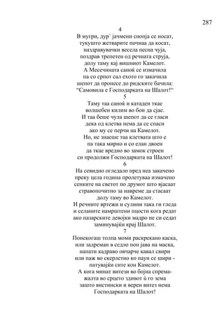 287
4
В мугри, дур` јачмени снопја се носат,
тукушто жетварите почнаа да косат,
наздравувачки весела песна чуја,
поздрав трепетен од речната струја,
долу таму кај вишниот Камелот.
А Месечината саноќ се измачила
па со српот сал ехото го закачила
шепот да пронесе до ридските бачила:
“Самовила е Господарката на Шалот!“
5
Таму таа саноќ и катаден ткае
волшебен килим во бои да сјае.
И таа беше чула шепот да се гласи
дека од клетва нема да се спаси
ако му се перчи на Камелот.
Но, не знаеше таа клетвата што е
па така мирно и со елан двоен
да ткае вредно во замок строен
си продолжи Господарката на Шалот!
6
На севидно огледало пред неа закачено
преку цела година пролетуваа измачено
сенките на светот по друмот што вјасаат
стравопочитно за навреме да стасаат
долу таму во Камелот.
И речните вртежи и сулини така ги гледа
и селаните намрштени пцости кога редат
ако пазарските девојки мадро не си седат
заминувајќи крај Шалот.
7
Понекогаш толпа моми раскрекано каска,
или задреман в седло поп јава на маска,
напати кадраво овчарче кавал свири
или паж во скерлетно ко паун се шири -
патувајќи сите кон Камелот.
А кога минат витези во бојна спрема-
жалта во срцето здивот ù го зема
зашто вистински и верен витез нема
Господарката на Шалот!
 