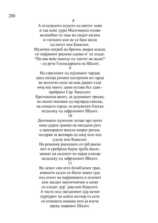 288
8
А огледалото сеуште од светот лови
и таа ноќе дури Месечината плови
волшебно ги ткае во својот килим
и глетките кои не се баш мили
од патот кон Камелот.
Музички погреб на брачна двојка млади,
со перјаниот раскош еднаш и` се згади:
“Па ова веќе наполу од тактот ме вади!“
- си рече Господарката на Шалот.
9
На стреломет од нејзиниот чардак
сред снопја јачмен построени ко гарда
во жолтото поле на коњ јавнат езди
оној кој многу дами остава без здив -
храбриот Сер Ланселот.
Крстоносец витез, за душманот треска,
во оклоп искован од најтврда смеска,
на сонцето гордо, ослепувачки блеска
недалеку од зафрлениот Шалот.
10
Дизгините пуштени летаат врз патот
како сјајни гранки на ѕвездено јато
а прапорците весело шират ритам,
поздрав за жетвари од оној што ита
удолу кон Камелот.
На ременик раскошен со грб рисан
меч и сребрена бојна труба висат,
ѕвонат на оклопот ко пијан клисар
недалеку од зафрлениот Шалот.
11
Во денот син што безоблачен трае,
кожното седло со богат накит сјае
под огнот на перјаницата и шлемот
кои заедно заштитнички и немо
го следат дур` јава кон Камелот.
А често под звездениот сјај вечен
пурпурот на ноќта метеор го сече
со огнената опашка што ја влече
преку мирниот Шалот.
 