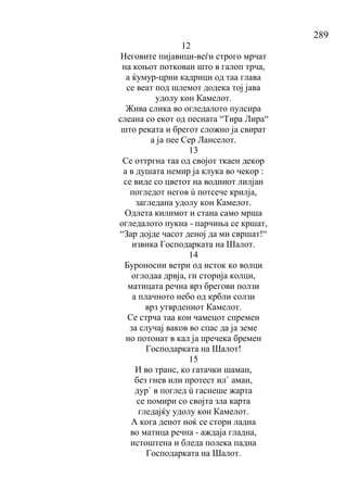 289
12
Неговите пијавици-веѓи строго мрчат
на коњот поткован што в галоп трча,
а ќумур-црни кадрици од таа глава
се веат под шлемот додека тој јава
удолу кон Камелот.
Жива слика во огледалото пулсира
слеана со екот од песната “Тира Лира“
што реката и брегот сложно ја свират
а ја пее Сер Ланселот.
13
Се оттргна таа од својот ткаен декор
а в душата немир ја клука во чекор :
се виде со цветот на водниот лилјан
погледот негов ù потсече крилја,
загледана удолу кон Камелот.
Одлета килимот и стана само мрша
огледалото пукна - парчиња се кршат,
“Зар дојде часот деној да ми свршат!“
извика Господарката на Шалот.
14
Буроносни ветри од исток ко волци
оглодаа дрвја, ги сторија колци,
матицата речна врз брегови ползи
а плачното небо од крбли солзи
врз утврдениот Камелот.
Се стрча таа кон чамецот спремен
за случај ваков во спас да ја земе
но потонат в кал ја пречека бремен
Господарката на Шалот!
15
И во транс, ко гатачки шаман,
без гнев или протест ил` аман,
дур` в поглед ù гаснеше жарта
се помири со својта зла карта
гледајќу удолу кон Камелот.
А кога денот ноќ се стори ладна
во матица речна - аждаја гладна,
истоштена и бледа полека падна
Господарката на Шалот.
 