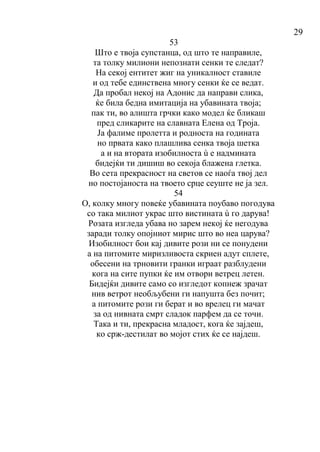 29
53
Што е твоја супстанца, од што те направиле,
та толку милиони непознати сенки те следат?
На секој ентитет жиг на уникалност ставиле
и од тебе единствена многу сенки ќе се ведат.
Да пробал некој на Адонис да направи слика,
ќе била бедна имитација на убавината твоја;
пак ти, во алишта грчки како модел ќе бликаш
пред сликарите на славната Елена од Троја.
Ја фалиме пролетта и родноста на годината
но првата како плашлива сенка твоја шетка
а и на втората изобилноста ù е надмината
бидејќи ти дишиш во секоја блажена глетка.
Во сета прекрасност на светов се наоѓа твој дел
но постојаноста на твоето срце сеуште не ја зел.
54
О, колку многу повеќе убавината поубаво погодува
со така милиот украс што вистината ù го дарува!
Розата изгледа убава но зарем некој ќе негодува
заради толку опојниот мирис што во неа царува?
Изобилност бои кај дивите рози ни се понудени
а на питомите миризливоста скриен адут сплете,
обесени на трновити гранки играат разблудени
кога на сите пупки ќе им отвори ветрец летен.
Бидејќи дивите само со изгледот копнеж зрачат
нив ветрот необљубени ги напушта без почит;
а питомите рози ги берат и во врелец ги мачат
за од нивната смрт сладок парфем да се точи.
Така и ти, прекрасна младост, кога ќе зајдеш,
ко срж-дестилат во мојот стих ќе се најдеш.
 