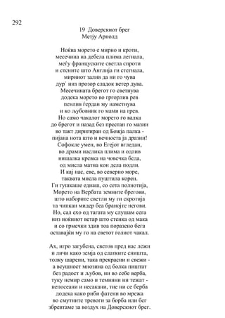 292
19 Доверскиот брег
Метју Арнолд
Ноќва морето е мирно и кроти,
месечина на дебела плима легнала,
меѓу француските светла спроти
и стените што Англија ги стегнала,
мирниот залив да ни го чува
дур` низ прозор сладок ветер дува.
Месечината брегот го светнува
додека морето во гргорлив рев
пенлив ѓердан му наметнува
и ко љубовник го мами на грев.
Но само чакалот морето го валка
до брегот и назад без престан го мазни
во такт диригиран од Божја палка -
пијана нота што и вечноста ја дразни!
Софокле умен, во Егејот вгледан,
во драми наслика плима и одлив
нишалка кревка на човечка беда,
од мисла матна кон дела подли.
И кај нас, еве, во северно море,
таквата мисла пуштила корен.
Ги гушкаше еднаш, со сета полнотија,
Морето на Вербата земните брегови,
што наборите светли му ги скротија
та чипкан мидер беа бранојте негови.
Но, сал ехо од тагата му слушам сега
низ ноќниот ветар што стенка од мака
и со грмечки здив тоа поразено бега
оставајќи му го на светот голиот чакал.
Ах, игро загубена, светов пред нас лежи
и личи како земја од слатките сништа,
толку шарени, така прекрасни и свежи -
а всушност мнозина од болка пиштат
без радост и љубов, ни во себе верба,
туку немир само и темнини ни тежат -
непосеани и несакани, тие ни се берба
додека како риби фатени во мрежа
во смутните тревоги за борба или бег
збревтаме за воздух на Доверскиот брег.
 