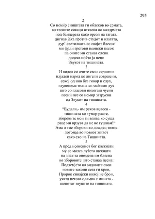 295
2
Со немир сништата ги облеков во срмата,
во тесните сокаци вткаена во калдрмата
под бандерата како ореол на тагата,
дигнав јака против студот и влагата,
дур` светилката со својот блесок
ми фрли грстови неонски песок
па очите ми станаа слепи
додека ноќта ја цепи
Звукот на тишината.
3
И видов со очите свои скршени
илјаден народ ко ангели совршени,
секој од нив без говор и слух,
глувонема толпа ко маѓосан дух
што со гласови никогаш чуени
песни пее со немир затруени
од Звукот на тишината.
4
“Будали,- им реков вџасен -
тишината ко тумор расте,
зборовите мои ги впива ко суша
раце ми врзува да не ве гушнам!“
Ама и тие зборови ко дождец тивок
потонаа во новиот живот
како ехо на Тишината.
5
А пред неонскиот бог клекнати
му се молеа луѓето шекнати
па знак за опомена им блесна
во зборовите што станаа песна:
Подземјето на ѕидовите свои
новите закони сега ги крои,
Пророк синајски никој не брои,
уката негова одамна е мината -
шепотат звуците на тишината.
 