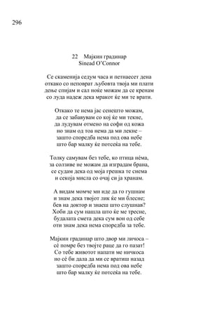 296
22 Мајкин градинар
Sinead O’Connor
Се скаменија седум часа и петнаесет дена
откако со неповрат љубовта твоја ми плати
дење спијам и сал ноќе можам да се кренам
со луда надеж дека мракот ќе ми те врати.
Откако те нема јас сенешто можам,
да се забавувам со кој ќе ми текне,
да лудувам отмено на софи од кожа
но знам од тоа нема да ми лекне –
зашто споредба нема под ова небе
што бар малку ќе потсеќа на тебе.
Толку самувам без тебе, ко птица нéма,
за солзиве не можам да изградам брана,
се судам дека од моја грешка те снема
и секоја мисла со очај си ја хранам.
А видам момче ми иде да го гушнам
и знам дека твојот лик ќе ми блесне;
бев на доктор и знаеш што слушнав?
Хоби да сум нашла што ќе ме тресне,
будалата смета дека сум вон од себе
оти знам дека нема споредба за тебе.
Мајкин градинар што двор ми личоса –
сé помре без твојте раце да го пазат!
Со тебе животот напати ме ничкоса
но сé би дала да ми се вратиш назад
зашто споредба нема под ова небе
што бар малку ќе потсеќа на тебе.
 