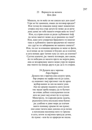 297
23 Верноста на жената
Џон Дон
Машала, па ти веќе си ме сакала цел ден еден!
Утре ко`ќе заминеш, имаш ли изговор вреден?
Или тогаш ќе извадиш некој завет новопечен
според кој под стар датум ќе може да се рече
дека денес во тебе нашето вчера веќе не тече?
Или, од страв силен се роди љубовниот ќеф
па затоа заветот може да се раскине од гнев?
Или, како што умирачки браковите ги ништат
така и љубовните завети врзувачки нé тиштат
сал дур`не ги заборавиме во нашите сништа?
Или, ти сал за измамна промена со мене се фати,
за егленџе да ме гушкаш и блудно да се клатиш
а сега немаш друг начин туку со лага да платиш?
Суетна алапачо, јас твоите изговори, ако сакам,
ќе ги победам со малото прсте на мојата рака,
ама се воздржувам зашто може утре ќе морам
ова твоето на некоја друга и јас да ú го сторам.
24 Душата ми е мрачна
Лорд Бајрон
Душата ми е мрачна ама сеуште трпи,
бар свирка на харфа неа не ја гуши;
од нежниот твој прстомет таа ќе црпи
жубор-капки за лек на моите уши.
Ако во срцево надежта уште ползи
тие звуци треба напред да го бутнат:
во очиве дебнат олеснувачки солзи
што во умот мој огнот ќе го кутнат.
Минстрелу, ти одредив јасна задача,
радосната нота последна нека букне:
јас длабоко и диво мора да плачам
зашто поинаку срцево ќе ми пукне;
оно само тагата како доилка си ја позна
а пеплосана несоница него го тресна:
и сега, штом за најлоша пресуда дозна,
ќе пукне - или ќе се прероди во песна.
 