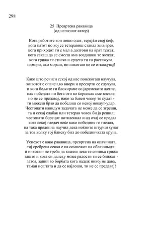 298
25 Превртена ракавица
(од непознат автор)
Кога работите кон лошо одат, терајќи свој ќеф,
кога патот по кој се тетеравиш станал жив грев,
кога приходот ти е мал а долгови на врат тежат,
кога сакаш да се смееш ама воздишки те жежат,
кога грижа те стиска и срцето ти го растажува,
одмори, ако мораш, но никогаш не се откажувај!
Како што речиси секој од нас понекогаш научува,
животот е опачен,во виори и пресврти се случува,
и кога бељите ги блокираме со јаремското жегле,
пак победата ни бега оти во ќорсокак сме влегле;
но не се предавај, иако за бавен чекор те судат -
ти можеш брзо да победиш со некој нокаут-удар.
Честопати навидум задачата не може да се згреши,
та и секој слабак или тетерав човек би ја решил;
честопати борецот потклекнал и од очај се предал
кога секој гледач веќе како победник го гледал,
па така предоцна научил дека ноќните штурци ѕунат
за тоа колку тој блиску бил до победничката круна.
Успехот е како ракавица, превртена на опачината,
тој сребрена сенка е на сомнежот на облачињата;
и никогаш не треба да кажеш дека те сопиња грижа
зашто и кога си далеку може радости ти се ближат -
затоа, запни во борбата кога надеж никој не дава,
таман нештата и да се најлоши, ти не се предавај!
 