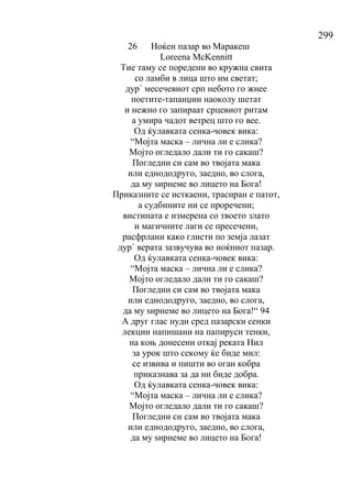 299
26 Ноќен пазар во Маракеш
Loreena McKennitt
Тие таму се поредени во кружна свита
со ламби в лица што им светат;
дур` месечевиот срп небото го жнее
поетите-тапанџии наоколу шетат
и нежно го запираат срцевиот ритам
а умира чадот ветрец што го вее.
Од ќулавката сенка-човек вика:
“Мојта маска – лична ли е слика?
Мојто огледало дали ти го сакаш?
Погледни си сам во твојата мака
или еднододруго, заедно, во слога,
да му ѕирнеме во лицето на Бога!
Приказните се исткаени, трасиран е патот,
а судбините ни се проречени;
вистината е измерена со твоето злато
и магичните лаги се пресечени,
расфрлани како глисти по земја лазат
дур` верата зазвучува во ноќниот пазар.
Од ќулавката сенка-човек вика:
“Мојта маска – лична ли е слика?
Мојто огледало дали ти го сакаш?
Погледни си сам во твојата мака
или еднододруго, заедно, во слога,
да му ѕирнеме во лицето на Бога!“ 94
А друг глас нуди сред пазарски сенки
лекции напишани на папируси тенки,
на коњ донесени откај реката Нил
за урок што секому ќе биде мил:
се извива и пишти во оган кобра
приказнава за да ни биде добра.
Од ќулавката сенка-човек вика:
“Мојта маска – лична ли е слика?
Мојто огледало дали ти го сакаш?
Погледни си сам во твојата мака
или еднододруго, заедно, во слога,
да му ѕирнеме во лицето на Бога!
 
