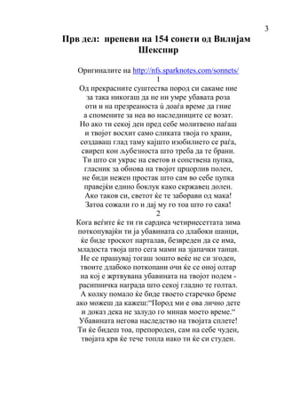 3
Прв дел: препеви на 154 сонети од Вилијам
Шекспир
Оригиналите на http://nfs.sparknotes.com/sonnets/
1
Од прекрасните суштества пород си сакаме ние
за така никогаш да не ни умре убавата роза
оти и на презреаноста ù доаѓа време да гние
а спомените за неа во наследниците се возат.
Но ако ти секој ден пред себе молитвено паѓаш
и твојот восхит само сликата твоја го храни,
создаваш глад таму кајшто изобилието се раѓа,
свиреп кон љубезноста што треба да те брани.
Ти што си украс на светов и сопствена пупка,
гласник за обнова на твојот црцорлив полен,
не биди нежен простак што сам во себе цупка
правејќи едино боклук како скржавец долен.
Ако таков си, светот ќе те заборави од мака!
Затоа сожали го и дај му го тоа што го сака!
2
Кога веѓите ќе ти ги сардиса четириесеттата зима
поткопувајќи ти ја убавината со длабоки шанци,
ќе биде троскот парталав, безвреден да се има,
младоста твоја што сега мами на зјапачки танци.
Не се прашувај тогаш зошто веќе не си згоден,
твоите длабоко поткопани очи ќе се оној олтар
на кој е жртвувана убавината на твојот подем -
расипничка награда што секој гладно те голтал.
А колку помало ќе биде твоето старечко бреме
ако можеш да кажеш:“Пород ми е ова лично дете
и доказ дека не залудо го минав моето време.“
Убавината негова наследство на твојата сплете!
Ти ќе бидеш тоа, препороден, сам на себе чуден,
твојата крв ќе тече топла иако ти ќе си студен.
 