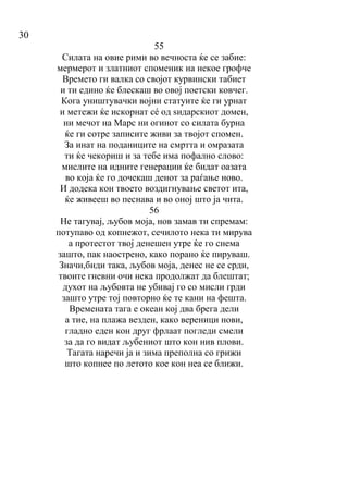 30
55
Силата на овие рими во вечноста ќе се забие:
мермерот и златниот споменик на некое грофче
Времето ги валка со својот курвински табиет
и ти едино ќе блескаш во овој поетски ковчег.
Кога уништувачки војни статуите ќе ги урнат
и метежи ќе искорнат сé од ѕидарскиот домен,
ни мечот на Марс ни огинот со силата бурна
ќе ги сотре записите живи за твојот спомен.
За инат на поданиците на смртта и омразата
ти ќе чекориш и за тебе има пофално слово:
мислите на идните генерации ќе бидат оазата
во која ќе го дочекаш денот за раѓање ново.
И додека кон твоето воздигнување светот ита,
ќе живееш во песнава и во оној што ја чита.
56
Не тагувај, љубов моја, нов замав ти спремам:
потупаво од копнежот, сечилото нека ти мирува
а протестот твој денешен утре ќе го снема
зашто, пак наострено, како порано ќе пируваш.
Значи,биди така, љубов моја, денес не се срди,
твоите гневни очи нека продолжат да блештат;
духот на љубовта не убивај го со мисли грди
зашто утре тој повторно ќе те кани на фешта.
Времената тага е океан кој два брега дели
а тие, на плажа везден, како вереници нови,
гладно еден кон друг фрлаат погледи смели
за да го видат љубениот што кон нив плови.
Тагата наречи ја и зима преполна со грижи
што копнее по летото кое кон неа се ближи.
 