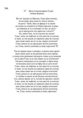 300
27 Џеси (локализирано Гоца)
Joshua Kadison
Во пет наутро од Прилеп, Гоца ѕрна плачно,
да ми каже дека сама ù е многу мачно -
па рече:“ Бубе, баш си фраер и те сакам
да одиме по плажите во Охрид фатени за рака
да пивкаме ж`та и мачорот со нас да шета -
да се пропушти тоа зарем не е штета?“
Ох, дива Гоцо, ти ко учутма ме леташ!
Гоцо, знам, ме мафташ за тоа како ќе те клатам
и знам, за таа надеж со скршено срце ќе платам
ама сепак кажи ми сé за нас двајца сплотени!
Гоцо, вешта си да продадеш мечти испотени,
ох, Гоцо, моите сомнежи се веќе скротени! 95
Таа ме праша како е мачорот, ù реков дека дреме
иако знаев дека за неа размислува цело време,
а токму кога решивме нејзината слика да ја скинеме
ни се јави Гоца за со неа убаво да си поминеме!
Таа рече спакувајте се со мачорот и брзо вози,
ти ветувам дека сега на број ми се сите кози!
Гоцо, знам, ме мафташ за тоа како ќе те клатам
и знам, за таа надеж со скршено срце ќе платам
ама сепак кажи ми сé за нас двајца сплотени!
Гоцо, вешта си да продадеш мечти испотени,
те љубам и сакам да ми бидеш сончев блесок
ете, дошло време да те легнам во врелиот песок!
Гоцо, знам, ме мафташ за тоа како ќе те клатам
и знам, за таа надеж со скршено срце ќе платам
ама сепак кажи ми сé за нас двајца сплотени!
Гоцо, вешта си да продадеш мечти испотени,
ох, Гоцо, моите сомнежи се веќе скротени!
 