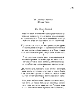 301
28 Сопствен Хеликон
Шејмас Хини
(Ha Мајкл Лонгли)
1
Кога бев дете, бунарите ми беа најдрага опсесија,
се палев на нивните стари чекрци и кофи дрвени:
на темна позадина беше уловена небесна чудесија,
на мовта и тињата носниците ми беа настрвени.
2
Кај еден во цигланата, со натстрешница растурена,
се насладував неизмерно и од задоволство писнав
кога на крајот од јажето кофата што беше сјурена
долж недогледната дупка со тресок во вода плисна.
3
А кај еден друг, плиток и под сувоѕидан шанец,
што беше речиси како аквариум во темен потон,
кога ќе потегнев некој корен од тревниот танец
ќе се забелееше едно кловновско лице по дното.
4
Други имаа ехо, повиците ваши немаше да запрат,
ви се враќаа дополнети со музика игрива и бодра.
А кај еден добив уплав: од високата трева и папрат,
залетан збунет стаорец се плесна врз мојот одраз!
5
Сега, нема веќе тегнење корења и чепкање в кал,
под честа ми е како Нарцис врз извори да зјапам:
за да си се восхитам, на римите им бидувам крал
и така темнината ми возвраќа со најнежен напад.
 