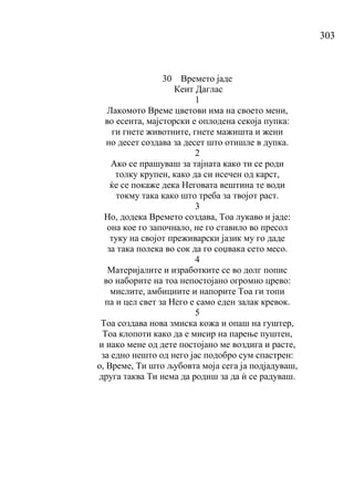 303
30 Времето јаде
Кеит Даглас
1
Лакомото Време цветови има на своето мени,
во есента, мајсторски е оплодена секоја пупка:
ги гнете животните, гнете мажишта и жени
но десет создава за десет што отишле в дупка.
2
Ако се прашуваш за тајната како ти се роди
толку крупен, како да си исечен од карст,
ќе се покаже дека Неговата вештина те води
токму така како што треба за твојот раст.
3
Но, додека Времето создава, Тоа лукаво и јаде:
она кое го започнало, не го ставило во пресол
туку на својот преживарски јазик му го даде
за така полека во сок да го соџвака сето месо.
4
Материјалите и изработките се во долг попис
во наборите на тоа непостојано огромно црево:
мислите, амбициите и напорите Тоа ги топи
па и цел свет за Него е само еден залак кревок.
5
Тоа создава нова змиска кожа и опаш на гуштер,
Тоа клопоти како да е мисир на парење пуштен,
и иако мене од дете постојано ме воздига и расте,
за едно нешто од него јас подобро сум спастрен:
о, Време, Ти што љубовта моја сега ја подјадуваш,
друга таква Ти нема да родиш за да ѝ се радуваш.
 