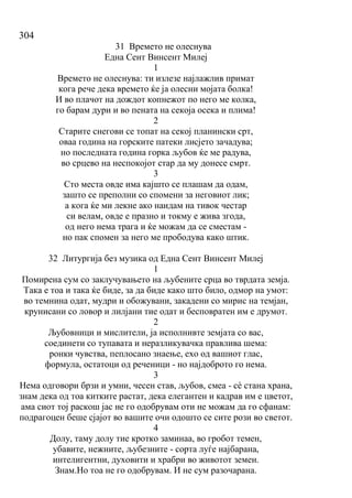 304
31 Времето не олеснува
Една Сент Винсент Милеј
1
Времето не олеснува: ти излезе најлажлив примат
кога рече дека времето ќе ја олесни мојата болка!
И во плачот на дождот копнежот по него ме колка,
го барам дури и во пената на секоја осека и плима!
2
Старите снегови се топат на секој планински срт,
оваа година на горските патеки лисјето зачадува;
но последната година горка љубов ќе ме радува,
во срцево на неспокојот стар да му донесе смрт.
3
Сто места овде има кајшто се плашам да одам,
зашто се преполни со спомени за неговиот лик;
а кога ќе ми лекне ако наидам на тивок честар
си велам, овде е празно и токму е жива згода,
од него нема трага и ќе можам да се сместам -
но пак спомен за него ме прободува како штик.
32 Литургија без музика од Една Сент Винсент Милеј
1
Помирена сум со заклучувањето на љубените срца во тврдата земја.
Така е тоа и така ќе биде, за да биде како што било, одмор на умот:
во темнина одат, мудри и обожувани, закадени со мирис на темјан,
крунисани со ловор и лилјани тие одат и бесповратен им е друмот.
2
Љубовници и мислители, ја исполнивте земјата со вас,
соединети со тупавата и неразликувачка правлива шема:
ронки чувства, пеплосано знаење, ехо од вашиот глас,
формула, остатоци од реченици - но најдоброто го нема.
3
Нема одговори брзи и умни, чесен став, љубов, смеа - сѐ стана храна,
знам дека од тоа китките растат, дека елегантен и кадрав им е цветот,
ама сиот тој раскош јас не го одобрувам оти не можам да го сфанам:
подрагоцен беше сјајот во вашите очи одошто се сите рози во светот.
4
Долу, таму долу тие кротко заминаа, во гробот темен,
убавите, нежните, љубезните - сорта луѓе најбарана,
интелигентни, духовити и храбри во животот земен.
Знам.Но тоа не го одобрувам. И не сум разочарана.
 