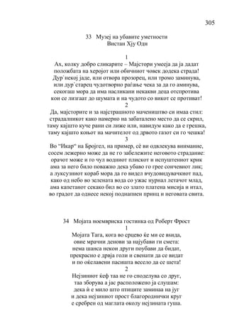 305
33 Музеј на убавите уметности
Вистан Хју Одн
1
Ах, колку добро сликарите – Мајстори умееја да ја дадат
положбата на херојот или обичниот човек додека страда!
Дур`некој јаде, или отвора прозорец, или тромо заминува,
или дур`старец чудотворно раѓање чека за да го аминува,
секогаш мора да има насликани некакви деца отспротива
кои се лизгаат до шумата и на чудото со викот се противат!
2
Да, мајсторите и за најстрашното мачеништво си имаа стил:
страдалникот како намерно на забаталено место да се скрил,
таму кајшто куче рани си лиже или, навидум како да е грешка,
таму кајшто коњот на мачителот од дрвото газот си го чешка!
3
Во “Икар“ на Бројгел, на пример, сѐ ви одвлекува внимание,
сосем лежерно може да не го забележите неговото страдание:
орачот може и го чул водниот плискот и испуштениот крик
ама за него било поважно дека убаво го грее сончевиот лик;
а луксузниот кораб мора да го видел вчудовидувачкиот пад,
како од небо во зелената вода со ужас нурнал летачот млад,
ама капетанот секако бил во со злато платена мисија и итал,
во градот да однесе некој поднапиен принц и неговата свита.
34 Мојата ноемвриска гостинка од Роберт Фрост
1
Мојата Тага, кога во срцево ќе ми се вѕида,
овие мрачни денови за најубави ги смета:
нема шанса некои други поубави да бидат,
прекрасно е дрвја голи и свенати да се видат
и по оќелавени пасишта весело да се шета!
2
Нејзиниот ќеф таа не го споделува со друг,
таа зборува а јас расположено ја слушам:
дека ѝ е мило што птиците заминаа на југ
и дека нејзиниот прост благороднички круг
е сребрен од маглата околу нејзината гуша.
 