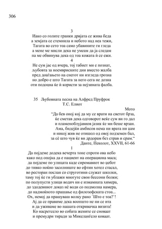 306
3
Иако со голите гранки дрвјата се жива беда
а земјата се стемнила и небото над неа тежи,
Тагата во сето тоа само убавините ги гледа
а мене ме мисли дека не умеам да ја следам
па ме обвинува дека од тоа кожата ѝ се ежи.
4
Не сум јас од вчера, тој табиет ми е познат,
љубовта за ноемвриските дни вместо жалба
пред доаѓањето на снегот ни изгледа грозна
но добро е што Тагата за него сега не дозна
оти подоцна ќе ѝ користи за нејзината фалба.
35 Љубовната песна на Алфред Пруфрок
Т.С. Елиот
Мото
“Да бев оној кој да му се врати на светот брза,
ќе сметав дека одговорот веќе сум ви го дал
и пламеноблујавиов јазик ќе ми беше врзан.
Ама, бидејќи амбисов нема ни врата ни џам
и никој жив не отишол од овој подземен бал,
за сѐ што чув ќе ви дрдорам без страв и срам.“
Данте, Пеколот, XXVII, 61-66
1
Да појдеме додека вечерта тоне спроти ова небо
како под опојка да е пациент на операциона маса;
да појдеме по улицата каде сиромавиот во џебот
до тивко ноќно засолниште во ефтин хотел стасал,
во ресторан послан со струготини служат школки,
таму тој ќе ги ублажи многуте свои бессони болки;
по полупусти улици водич ни е измамната химера,
до здодевниот доказ нѐ води со подмолна намера,
до надмоќното прашање од филозофската стоа...
Ох, немој да прашуваш волку рано `Што е тоа?`!
Ај да се правиме дека воопшто не ни се ита
и да уживаме во нашата откривачка визита!
Ко насретсело во собата жените се сноваат
и премудри тиради за Микеланѓело коваат.
 