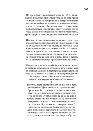 307
2
Од прозорските рамови жолта магла грб си чеша,
на нив и жолтиот дим муцка трие ко да бара храна,
ги лиже аглите на вечерта што е четвртеста цреша
заглавена во бари заостанати во одводниот канал;
а кога од оџаците грбот на маглата го оросат саѓи
таа потскокнува изненадена, преку терасата ползи,
гледа дека октомвриската ноќ се истенчила бааѓи,
врти задкуќа и легнува да спие како небесни солзи.
3
И верно, ќе има доволно време за жолтестиот чад
сладострасно врз колковите на улицата да светне;
ќе има доволно време за сеуште да се остане млад
и да спремиш гард пред лицата кои ќе ги сретнеш;
твое ќе е времето во сите денови и за сите нешта,
ќе има доволно време да создаваш и да ништиш,
ќе има дигалка со која нечија рака, долга и вешта,
ти го сервира во чинија прашањето што те тишти.
4
И верно, и за мене и за тебе ќе има доволно време
за стотици колебања за возможен почеток или крај,
за стотици замисли и премисли да бидам спремен
пред да го лапнам колачето и го испијам мојот чај.
Ко насретсело во собата жените се сноваат
и премудри тиради за Микеланѓело коваат.
5
И верно, доста време ќе имам, за дилеми и теза,
да се прашам`Дали смелост во срцево носам?`.
Време кога ќе се свртам за по скали да слезам,
закитен со ќелавото теме насреде мојата коса,
(тие ќе речат:`Супер, косата не ќе му се дига`)
цврсто стегнат во мојот фрак, но не како позер,
со кравата модерна и скапа но со проста игла
(тие ќе речат `Бре, што има тенки раце и нозе!`),
дали тогаш доволно ќе бидам смел и со стис
да ја вознемирам вселената и саатното клатно?
Во минутата има доста време за настап на бис,
за одлука и за пишман што неа ја врти обратно.
 