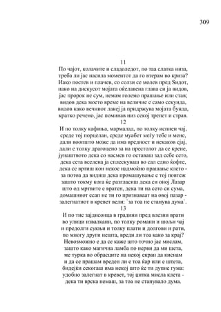 309
11
По чајот, колачите и сладоледот, по таа слатка низа,
треба ли јас насила моментот да го втерам во криза?
Иако постев и плачев, со солзи се молев пред Ѕидот,
иако на дискусот мојата оќелавена глава си ја видов,
јас пророк не сум, немам големо прашање или став;
видов дека моето време на величие е само секунда,
видов како вечниот лакеј ја придржува мојата бунда,
кратко речено, јас поминав низ секој трепет и страв.
12
И по толку кафиња, мармалад, по толку испиен чај,
среде тој порцелан, среде муабет меѓу тебе и мене,
дали воопшто може да има вредност и некаков сјај,
дали е толку драгоцено за на престолот да се крене,
јунаштвото дека со насмев го оставаш зад себе сето,
дека сета вселена ја сплескуваш во сал едно ќофте,
дека се вртиш кон некое надмоќно прашање клето -
за потоа да видиш дека промашување е тој повтеж
зашто токму кога ќе разгласиш дека си оној Лазар
што од мртвите е вратен, дека ти на сето си сума,
домашниот есап не ти го признаваат на овој пазар -
залегнатиот в кревет вели: `за тоа не станува дума`.
13
И по тие зајдисонца в градини пред влезни врати
во улици извалкани, по толку романи и шољи чај
и предолги сукњи и толку плати и долгови и рати,
по многу други нешта, вреди ли тоа како за крај?
Невозможно е да се каже што точно јас мислам,
зашто како магична ламба по нерви да ми шета,
ме турка во обрасците на некој екран да киснам
и да се прашам вреден ли е тоа ќар или е штета,
бидејќи секогаш има некој што ќе ти дупне гума:
удобно залегнат в кревет, тој џитка мисла клета -
дека ти врска немаш, за тоа не станувало дума.
 