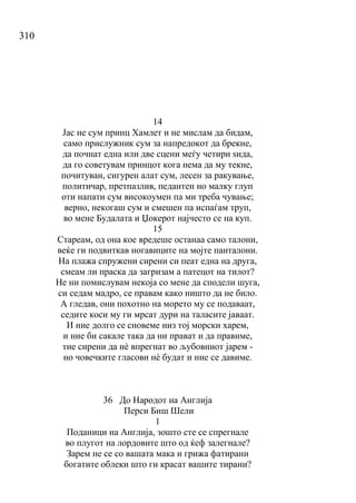 310
14
Јас не сум принц Хамлет и не мислам да бидам,
само прислужник сум за напредокот да брекне,
да почнат една или две сцени меѓу четири ѕида,
да го советувам принцот кога нема да му текне,
почитуван, сигурен алат сум, лесен за ракување,
политичар, претпазлив, педантен но малку глуп
оти напати сум високоумен па ми треба чување;
верно, некогаш сум и смешен па испаѓам труп,
во мене Будалата и Џокерот најчесто се на куп.
15
Стареам, од она кое вредеше останаа само талони,
веќе ги подвиткав ногавиците на мојте панталони.
На плажа спружени сирени си пеат една на друга,
смеам ли праска да загризам а патецот на тилот?
Не ни помислувам некоја со мене да сподели шуга,
си седам мадро, се правам како ништо да не било.
А гледав, они похотно на морето му се подаваат,
седите коси му ги мрсат дури на таласите јаваат.
И ние долго се сновеме низ тој морски харем,
и ние би сакале така да ни прават и да правиме,
тие сирени да нѐ впрегнат во љубовниот јарем -
но човечките гласови нѐ будат и ние се давиме.
36 До Народот на Англија
Перси Биш Шели
1
Поданици на Англија, зошто сте се спрегнале
во плугот на лордовите што од ќеф залегнале?
Зарем не се со вашата мака и грижа фатирани
богатите облеки што ги красат вашите тирани?
 
