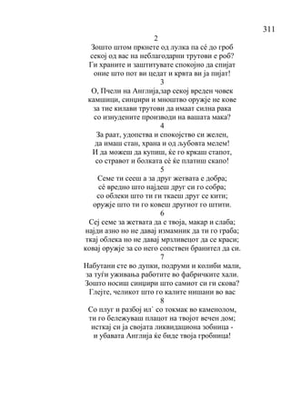 311
2
Зошто штом пркнете од лулка па сé до гроб
секој од вас на неблагодарни трутови е роб?
Ги храните и заштитувате спокојно да спијат
оние што пот ви цедат и крвта ви ја пијат!
3
О, Пчели на Англија,зар секој вреден човек
камшици, синџири и мноштво оружје не кове
за тие килави трутови да имаат силна рака
со изнудените производи на вашата мака?
4
За раат, удопства и спокојство си желен,
да имаш стан, храна и од љубовта мелем!
И да можеш да купиш, ќе го кркаш стапот,
со стравот и болката сé ќе платиш скапо!
5
Семе ти сееш а за друг жетвата е добра;
сé вредно што најдеш друг си го собра;
со облеки што ти ги ткаеш друг се кити;
оружје што ти го ковеш другиот го штити.
6
Сеј семе за жетвата да е твоја, макар и слаба;
најди азно но не давај измамник да ти го граба;
ткај облека но не давај мрзливецот да се краси;
ковај оружје за со него сопствен бранител да си.
7
Набутани сте во дупки, подруми и колиби мали,
за туѓи уживања работите во фабричките хали.
Зошто носиш синџири што самиот си ги скова?
Глејте, челикот што го калите нишани во вас
8
Со плуг и разбој ил` со токмак во каменолом,
ти го бележуваш плацот на твојот вечен дом;
исткај си ја својата ликвидациона зобница -
и убавата Англија ќе биде твоја гробница!
 